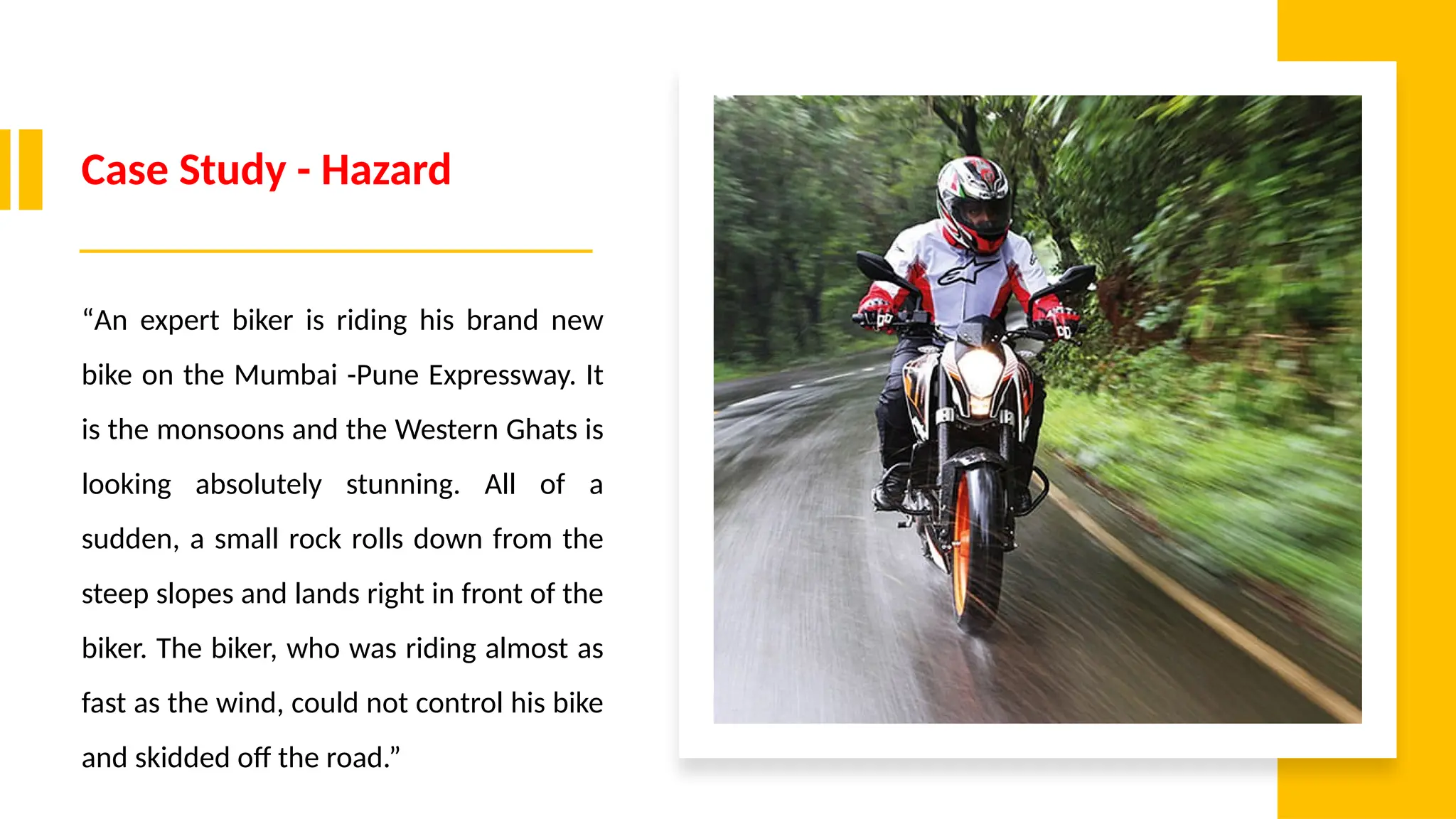 Case Study - Hazard
“An expert biker is riding his brand new
bike on the Mumbai -Pune Expressway. It
is the monsoons and the Western Ghats is
looking absolutely stunning. All of a
sudden, a small rock rolls down from the
steep slopes and lands right in front of the
biker. The biker, who was riding almost as
fast as the wind, could not control his bike
and skidded off the road.”
 
