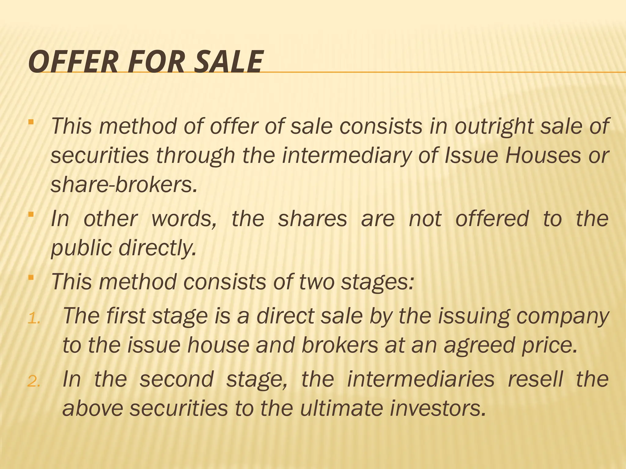 OFFER FOR SALE
 This method of offer of sale consists in outright sale of
securities through the intermediary of Issue Houses or
share-brokers.
 In other words, the shares are not offered to the
public directly.
 This method consists of two stages:
1. The first stage is a direct sale by the issuing company
to the issue house and brokers at an agreed price.
2. In the second stage, the intermediaries resell the
above securities to the ultimate investors.
 