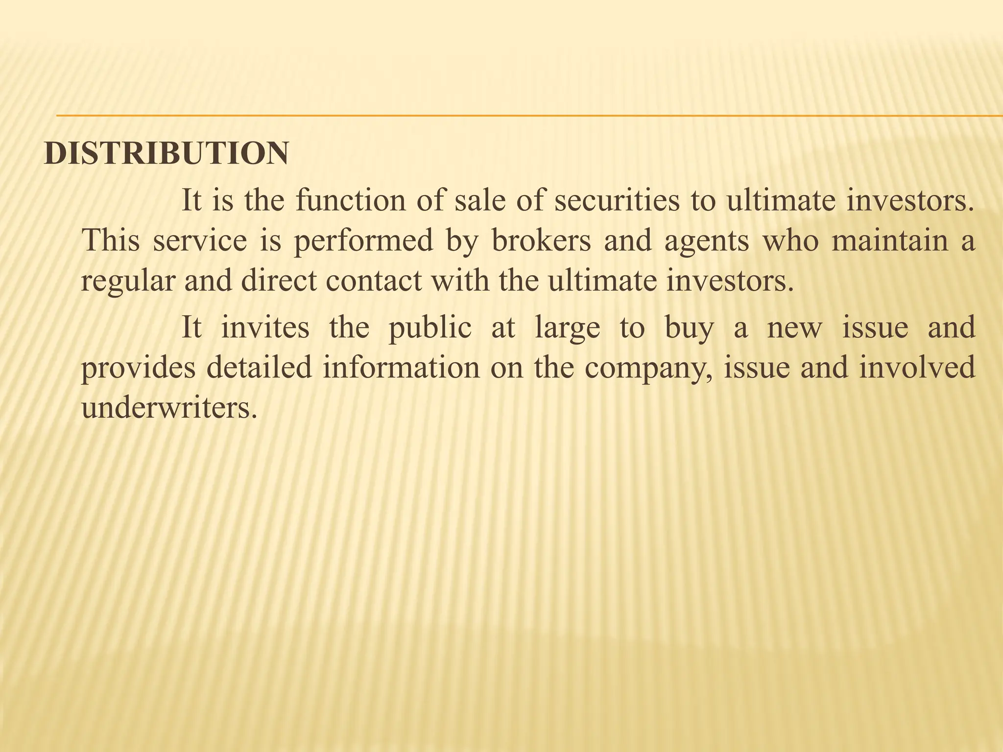 DISTRIBUTION
It is the function of sale of securities to ultimate investors.
This service is performed by brokers and agents who maintain a
regular and direct contact with the ultimate investors.
It invites the public at large to buy a new issue and
provides detailed information on the company, issue and involved
underwriters.
 