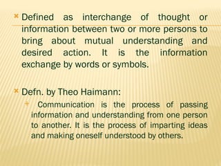  Defined as interchange of thought or
information between two or more persons to
bring about mutual understanding and
desired action. It is the information
exchange by words or symbols.
 Defn. by Theo Haimann:
 Communication is the process of passing
information and understanding from one person
to another. It is the process of imparting ideas
and making oneself understood by others.
 