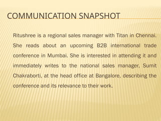 COMMUNICATION SNAPSHOT
Ritushree is a regional sales manager with Titan in Chennai.
She reads about an upcoming B2B international trade
conference in Mumbai. She is interested in attending it and
immediately writes to the national sales manager, Sumit
Chakraborti, at the head office at Bangalore, describing the
conference and its relevance to their work.
 