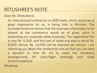 RITUSHREE’S NOTE
Dear Mr. Chakraborti,
An international conference on B2B trade, which would be of
great importance for us, is being held in Mumbai. The
enclosed brochure shows that the business information to be
shared at the conference would be of great value in
expanding our corporate sales business. The registration fee
is only Rs. 5,000, and the cost of travel and stay is about Rs.
8,000. Hence, Rs. 13,000 will be required per person. I am
informing you about the conference now so that you can take
a decision in time for me to make the necessary
arrangements for train/flight bookings and hotel
accommodations.
Ritushree
 