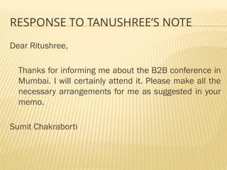 RESPONSE TO TANUSHREE’S NOTE
Dear Ritushree,
Thanks for informing me about the B2B conference in
Mumbai. I will certainly attend it. Please make all the
necessary arrangements for me as suggested in your
memo.
Sumit Chakraborti
 