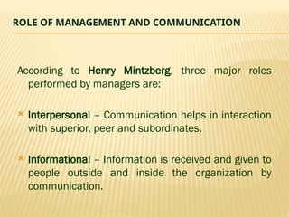 ROLE OF MANAGEMENT AND COMMUNICATION
According to Henry Mintzberg, three major roles
performed by managers are:
 Interpersonal – Communication helps in interaction
with superior, peer and subordinates.
 Informational – Information is received and given to
people outside and inside the organization by
communication.
 
