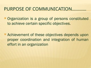PURPOSE OF COMMUNICATION…………
 Organization is a group of persons constituted
to achieve certain specific objectives.
 Achievement of these objectives depends upon
proper coordination and integration of human
effort in an organization
 