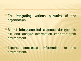 For integrating various subunits of the
organization.
 Set of interconnected channels designed to
sift and analyze information imported from
environment.
 Exports processed information to the
environment.
 