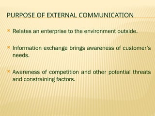 PURPOSE OF EXTERNAL COMMUNICATION
 Relates an enterprise to the environment outside.
 Information exchange brings awareness of customer’s
needs.
 Awareness of competition and other potential threats
and constraining factors.
 