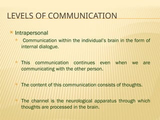 LEVELS OF COMMUNICATION
 Intrapersonal
 Communication within the individual’s brain in the form of
internal dialogue.
 This communication continues even when we are
communicating with the other person.
 The content of this communication consists of thoughts.
 The channel is the neurological apparatus through which
thoughts are processed in the brain.
 