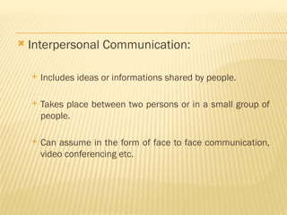  Interpersonal Communication:
 Includes ideas or informations shared by people.
 Takes place between two persons or in a small group of
people.
 Can assume in the form of face to face communication,
video conferencing etc.
 