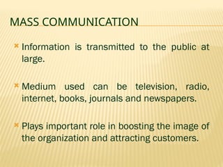 MASS COMMUNICATION
 Information is transmitted to the public at
large.
 Medium used can be television, radio,
internet, books, journals and newspapers.
 Plays important role in boosting the image of
the organization and attracting customers.
 