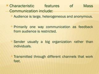  Characteristic features of Mass
Communication include:
 Audience is large, heterogeneous and anonymous.
 Primarily one way communication as feedback
from audience is restricted.
 Sender usually a big organization rather than
individuals.
 Transmitted through different channels that work
fast.
 