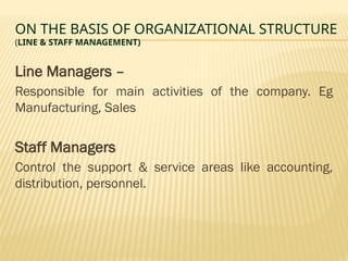 ON THE BASIS OF ORGANIZATIONAL STRUCTURE
(LINE & STAFF MANAGEMENT)
Line Managers –
Responsible for main activities of the company. Eg
Manufacturing, Sales
Staff Managers
Control the support & service areas like accounting,
distribution, personnel.
 