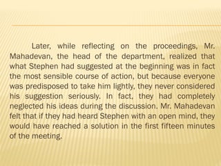 Later, while reflecting on the proceedings, Mr.
Mahadevan, the head of the department, realized that
what Stephen had suggested at the beginning was in fact
the most sensible course of action, but because everyone
was predisposed to take him lightly, they never considered
his suggestion seriously. In fact, they had completely
neglected his ideas during the discussion. Mr. Mahadevan
felt that if they had heard Stephen with an open mind, they
would have reached a solution in the first fifteen minutes
of the meeting.
 