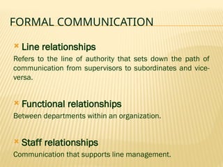 FORMAL COMMUNICATION
 Line relationships
Refers to the line of authority that sets down the path of
communication from supervisors to subordinates and vice-
versa.
 Functional relationships
Between departments within an organization.
 Staff relationships
Communication that supports line management.
 