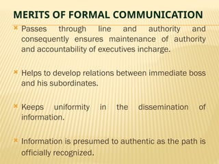 MERITS OF FORMAL COMMUNICATION
 Passes through line and authority and
consequently ensures maintenance of authority
and accountability of executives incharge.
 Helps to develop relations between immediate boss
and his subordinates.
 Keeps uniformity in the dissemination of
information.
 Information is presumed to authentic as the path is
officially recognized.
 