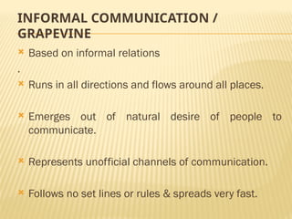 INFORMAL COMMUNICATION /
GRAPEVINE
 Based on informal relations
.
 Runs in all directions and flows around all places.
 Emerges out of natural desire of people to
communicate.
 Represents unofficial channels of communication.
 Follows no set lines or rules & spreads very fast.
 