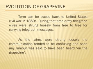 EVOLUTION OF GRAPEVINE
Term can be traced back to United States
civil war in 1860s. During that time army telegraph
wires were strung loosely from tree to tree for
carrying telegraph messages.
As the wires were strung loosely the
communication tended to be confusing and soon
any rumour was said to have been heard ‘on the
grapevine’.
 