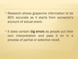  Research shows grapevine information to be
80% accurate as it starts from someone’s
account of actual event.
 It does contain big errors as people put their
own interpretation and pass it on in a
process of partial or selective recall.
 