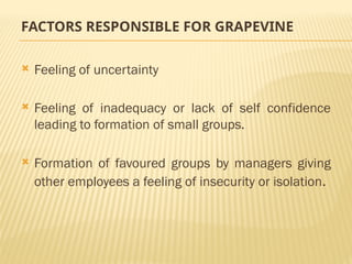 FACTORS RESPONSIBLE FOR GRAPEVINE
 Feeling of uncertainty
 Feeling of inadequacy or lack of self confidence
leading to formation of small groups.
 Formation of favoured groups by managers giving
other employees a feeling of insecurity or isolation.
 