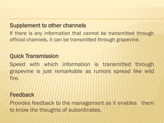 Supplement to other channels
If there is any information that cannot be transmitted through
official channels, it can be transmitted through grapevine.
Quick Transmission
Speed with which information is transmitted through
grapevine is just remarkable as rumors spread like wild
fire.
Feedback
Provides feedback to the management as it enables them
to know the thoughts of subordinates.
 