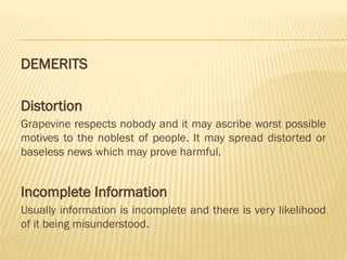 DEMERITS
Distortion
Grapevine respects nobody and it may ascribe worst possible
motives to the noblest of people. It may spread distorted or
baseless news which may prove harmful.
Incomplete Information
Usually information is incomplete and there is very likelihood
of it being misunderstood.
 