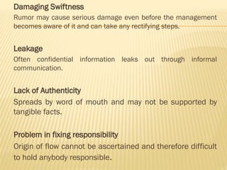 Damaging Swiftness
Rumor may cause serious damage even before the management
becomes aware of it and can take any rectifying steps.
Leakage
Often confidential information leaks out through informal
communication.
Lack of Authenticity
Spreads by word of mouth and may not be supported by
tangible facts.
Problem in fixing responsibility
Origin of flow cannot be ascertained and therefore difficult
to hold anybody responsible.
 