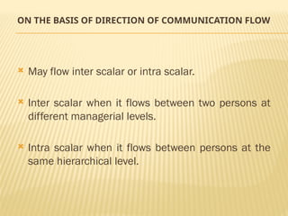 ON THE BASIS OF DIRECTION OF COMMUNICATION FLOW
 May flow inter scalar or intra scalar.
 Inter scalar when it flows between two persons at
different managerial levels.
 Intra scalar when it flows between persons at the
same hierarchical level.
 