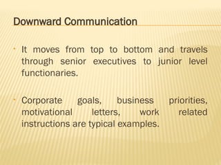 Downward Communication
• It moves from top to bottom and travels
through senior executives to junior level
functionaries.
• Corporate goals, business priorities,
motivational letters, work related
instructions are typical examples.
 