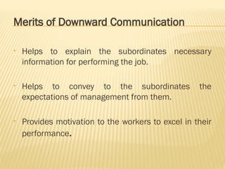 Merits of Downward Communication
• Helps to explain the subordinates necessary
information for performing the job.
• Helps to convey to the subordinates the
expectations of management from them.
• Provides motivation to the workers to excel in their
performance.
 