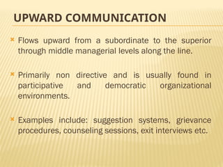 UPWARD COMMUNICATION
 Flows upward from a subordinate to the superior
through middle managerial levels along the line.
 Primarily non directive and is usually found in
participative and democratic organizational
environments.
 Examples include: suggestion systems, grievance
procedures, counseling sessions, exit interviews etc.
 
