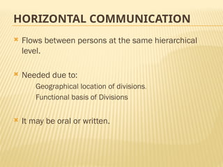 HORIZONTAL COMMUNICATION
 Flows between persons at the same hierarchical
level.
 Needed due to:
Geographical location of divisions.
Functional basis of Divisions
 It may be oral or written.
 
