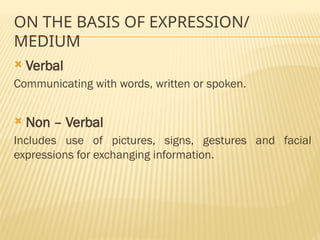 ON THE BASIS OF EXPRESSION/
MEDIUM
 Verbal
Communicating with words, written or spoken.
 Non – Verbal
Includes use of pictures, signs, gestures and facial
expressions for exchanging information.
 