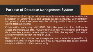 Purpose of Database Management System
• The inclusion of strong security measures in database systems ensures the
protection of sensitive data and upholds its confidentiality. Confidentiality
and privacy of data are maintained by utilizing resilient security measures
within database systems.
• Collaboration made easy with DBMS. With the provision of a platform to
access and manipulate data, multiple users can now work together and ensure
data consistency across various applications. Data sharing and collaboration
are now synonymous with the help of DBMS.
• Data backups and transaction management are mechanisms provided by
database systems to ensure data durability. Safeguarding data against system
crashes and failures is their main priority.
 
