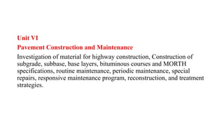 Unit VI
Pavement Construction and Maintenance
Investigation of material for highway construction, Construction of
subgrade, subbase, base layers, bituminous courses and MORTH
specifications, routine maintenance, periodic maintenance, special
repairs, responsive maintenance program, reconstruction, and treatment
strategies.
 