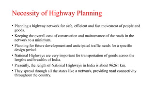 Necessity of Highway Planning
• Planning a highway network for safe, efficient and fast movement of people and
goods.
• Keeping the overall cost of construction and maintenance of the roads in the
network to a minimum.
• Planning for future development and anticipated traffic needs for a specific
design period.
• National Highways are very important for transportation of goods across the
lengths and breadths of India.
• Presently, the length of National Highways in India is about 96261 km.
• They spread through all the states like a network, providing road connectivity
throughout the country.
 