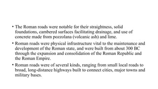 • The Roman roads were notable for their straightness, solid
foundations, cambered surfaces facilitating drainage, and use of
concrete made from pozzolana (volcanic ash) and lime.
• Roman roads were physical infrastructure vital to the maintenance and
development of the Roman state, and were built from about 300 BC
through the expansion and consolidation of the Roman Republic and
the Roman Empire.
• Roman roads were of several kinds, ranging from small local roads to
broad, long-distance highways built to connect cities, major towns and
military bases.
 