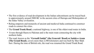 • The first evidence of road development in the Indian subcontinent can be traced back
to approximately around 2800 BC in the ancient cities of Harrapa and Mohenjodaro of
the Indus Valley civilization.
• Ruling emperors and monarchs of ancient and medieval India continued to construct
roads to connect the cities.
• The Grand Trunk Road, a national highway, is one of the oldest road routes in India.
• It runs through Haora to Pakistan and is the main route connecting the city with
northern India.
• The road, known as the “Gernaili Sadak” (the Generals' Road) or Sadak-e-Azam
(The Grand Road), covers more than 2,500 kilometers and was built by Sher Shah
Suri. During the time of British rule, the road was renamed the Grand Trunk Road.
 