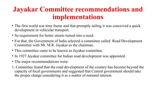 Jayakar Committee recommendations and
implementations
• The first world war time frame and that promptly tailing it was conceived a quick
development in vehicular transport.
• So requirement for better streets turned into a need.
• For that, the Government of India selected a committee called Road Development
Committee with Mr. M.R. Jayakar as the chairman.
• This committee came to be known as Jayakar committee.
• In 1927 Jayakar committee for Indian road development was appointed.
• The major recommendations were:
1. Committee found that the road development of the country has become beyond the
capacity of local governments and suggested that Central government should take
the proper charge considering it as a matter of national interest.
 