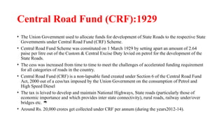 Central Road Fund (CRF):1929
• The Union Government used to allocate funds for development of State Roads to the respective State
Governments under Central Road Fund (CRF) Scheme.
• Central Road Fund Scheme was constituted on 1 March 1929 by setting apart an amount of 2.64
paise per litre out of the Custom & Central Excise Duty levied on petrol for the development of the
State Roads.
• The cess was increased from time to time to meet the challenges of accelerated funding requirement
for all categories of roads in the country.
• Central Road Fund (CRF) is a non-lapsable fund created under Section 6 of the Central Road Fund
Act, 2000 out of a cess/tax imposed by the Union Government on the consumption of Petrol and
High Speed Diesel
• The tax is leived to develop and maintain National Highways, State roads (particularly those of
economic importance and which provides inter state connectivity), rural roads, railway under/over
bridges etc. 
• Around Rs. 20,000 crores get collected under CRF per annum (during the years2012-14).
 