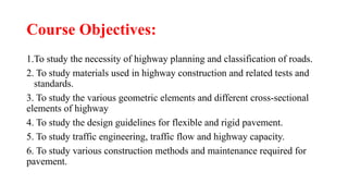 Course Objectives:
1.To study the necessity of highway planning and classification of roads.
2. To study materials used in highway construction and related tests and
standards.
3. To study the various geometric elements and different cross-sectional
elements of highway
4. To study the design guidelines for flexible and rigid pavement.
5. To study traffic engineering, traffic flow and highway capacity.
6. To study various construction methods and maintenance required for
pavement.
 