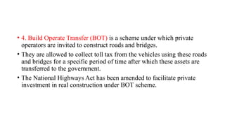 • 4. Build Operate Transfer (ВОТ) is a scheme under which private
operators are invited to construct roads and bridges.
• They are allowed to collect toll tax from the vehicles using these roads
and bridges for a specific period of time after which these assets are
transferred to the government.
• The National Highways Act has been amended to facilitate private
investment in real construction under ВОТ scheme.
 