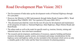Road Development Plan Vision: 2021
• The Government of India takes up the development works of National Highways through
five year plans.
• However, the Ministry in 2001 had prepared, through Indian Roads Congress (IRC), `Road
Development Plan VISION: 2021’ for a period of 20 years (2001-2021).
• This document provided the vision for the next 20 years for development and maintenance
of all categories of roads i.e. National Highways, State Highways, Major District Roads and
Rural Roads.
• The urban roads as well as the roads for specific need e.g. tourism, forestry, mining and
industrial areas etc. have also been considered.
• The research and development, mobilisation of resources, capacity building and human
resources development, quality system, environment and energy considerations for the
highway sector and highway safety are also included in this document which serves as only
a valuable guide to the Centre and the State Governments for planning purpose.
 