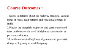 Course Outcomes :
1.Know in detailed about the highway planning, various
types of roads, road patterns and road development in
India.
2.Predict the materials properties and carry out related
tests on the materials used in highway construction as
per standard norms.
3.Use the concept of highway alignment and geometric
design of highway in road designing.
 