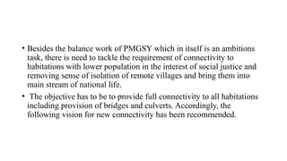 • Besides the balance work of PMGSY which in itself is an ambitions
task, there is need to tackle the requirement of connectivity to
habitations with lower population in the interest of social justice and
removing sense of isolation of remote villages and bring them into
main stream of national life.
• The objective has to be to provide full connectivity to all habitations
including provision of bridges and culverts. Accordingly, the
following vision for new connectivity has been recommended.
 
