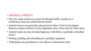 • ARTERIAL STREETS
• The city roads which are meant for through traffic usually on a
continuous route are called arterial streets.
• Arterial streets are generally spaced at less than 15 km in developed
business centres whereas in less important areas, these may be 8 km apart.
• Arterial roads are also divided highways with fully or partially controlled
access.
• Parking, loading and unloading are carefully regulated.
• Pedestrians are permitted to cross them at intersection only.
 