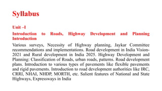 Syllabus
Unit –I
Introduction to Roads, Highway Development and Planning
Introduction
Various surveys, Necessity of Highway planning, Jaykar Committee
recommendations and implementations. Road development in India Vision-
2021 and Rural development in India 2025. Highway Development and
Planning: Classification of Roads, urban roads, patterns. Road development
plans. Introduction to various types of pavements like flexible pavements
and rigid pavements. Introduction to road development authorities like IRC,
CRRI, NHAI, NHDP, MORTH, etc. Salient features of National and State
Highways, Expressways in India
 