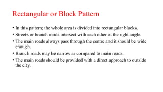 Rectangular or Block Pattern
• In this pattern; the whole area is divided into rectangular blocks.
• Streets or branch roads intersect with each other at the right angle.
• The main roads always pass through the centre and it should be wide
enough.
• Branch roads may be narrow as compared to main roads.
• The main roads should be provided with a direct approach to outside
the city.
 