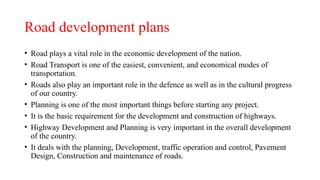 Road development plans
• Road plays a vital role in the economic development of the nation.
• Road Transport is one of the easiest, convenient, and economical modes of
transportation.
• Roads also play an important role in the defence as well as in the cultural progress
of our country.
• Planning is one of the most important things before starting any project.
• It is the basic requirement for the development and construction of highways.
• Highway Development and Planning is very important in the overall development
of the country.
• It deals with the planning, Development, traffic operation and control, Pavement
Design, Construction and maintenance of roads.
 