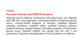 Unit-II
Pavement Materials and MORTH Standards
Materials used in highway construction and related tests: soil subgrade
and CBR Test, stone aggregates, bituminous binders, bituminous paving
mixes, viscosity-based gradation of bitumen, modified bitumen
cutbacks, emulsions, crumbed rubber modified bitumen, polymer
modified bitumen, foamed bitumen, Desirable properties of bituminous
paving mixes, Marshall stability mix design and test (All 5 test
parameters). Functions and applications of Geo-synthetics in roadways
 