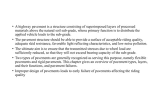 • A highway pavement is a structure consisting of superimposed layers of processed
materials above the natural soil sub-grade, whose primary function is to distribute the
applied vehicle loads to the sub-grade.
• The pavement structure should be able to provide a surface of acceptable riding quality,
adequate skid resistance, favorable light reflecting characteristics, and low noise pollution.
• The ultimate aim is to ensure that the transmitted stresses due to wheel load are
sufficiently reduced, so that they will not exceed bearing capacity of the sub-grade.
• Two types of pavements are generally recognized as serving this purpose, namely flexible
pavements and rigid pavements. This chapter gives an overview of pavement types, layers,
and their functions, and pavement failures.
• Improper design of pavements leads to early failure of pavements affecting the riding
quality
 